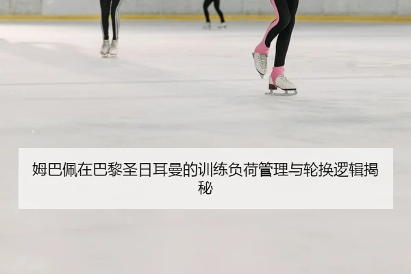 姆巴佩在巴黎圣日耳曼的训练负荷管理与轮换逻辑揭秘